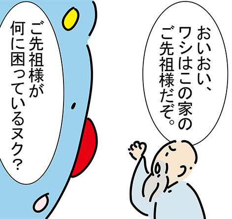 「おいおい、ワシはこの家のご先祖様だぞ。」「ご先祖様が何に困っているヌク？」