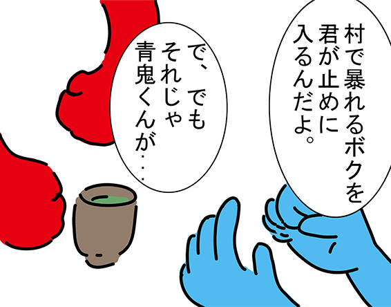 「村で暴れるボクを君が止めに入るんだよ。」「で、でもそれじゃ青鬼くんが...」