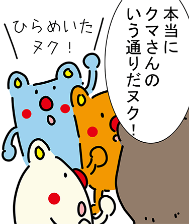 「本当にクマさんのいう通りだヌク!」「ひらめいたヌク!」