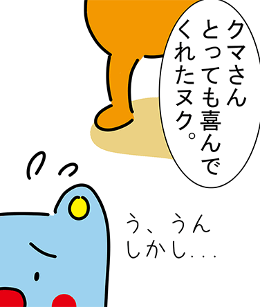 「クマさんとっても喜んでくれたヌク。」「う、うんしかし...」