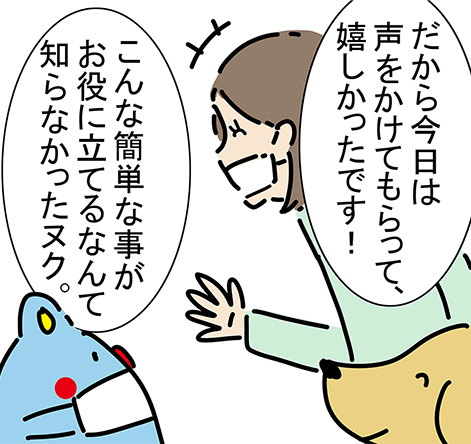 「だから今日は声をかけてもらって、嬉しかったです！」「こんな簡単な事がお役に立てるなんて知らなかったヌク。」