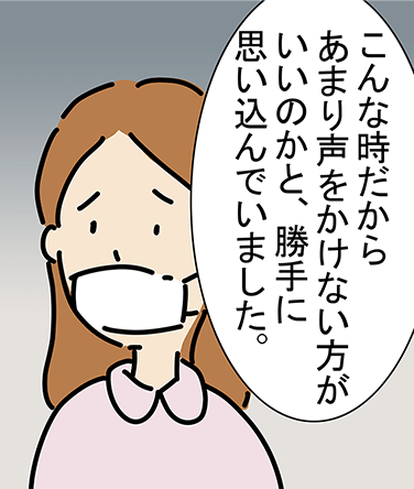 「こんな時だからあまり声をかけない方がいいのかと、勝手に思い込んでいました。」