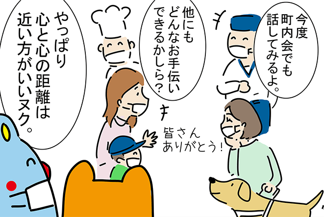 「今度町内会でも話してみるよ。」「他にもどんなお手伝いできるかしら？」「皆さんありがとう！」「やっぱり心と心の距離は近い方がいいヌク。」