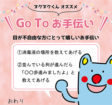 ヌクヌクくんオススメ「GOTOお手伝い」目が不自由な方にとって嬉しいお手伝い。1.消毒液の場所を教えてあげる。2.並んでいる列が進んだら「○○歩進みましたよ」と教えてあげる。おわり