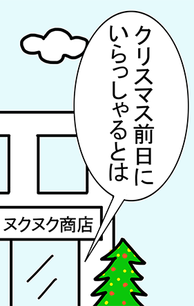 ヌクヌク商店「クリスマス前日にいらっしゃるとは」