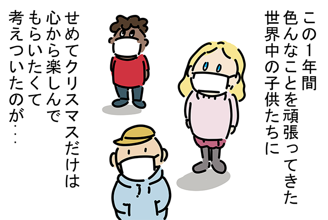 「この1年間色んなことを頑張ってきた世界中の子供たちに、せめてクリスマスだけは心から楽しんでもらいたくて考えついたのが...」