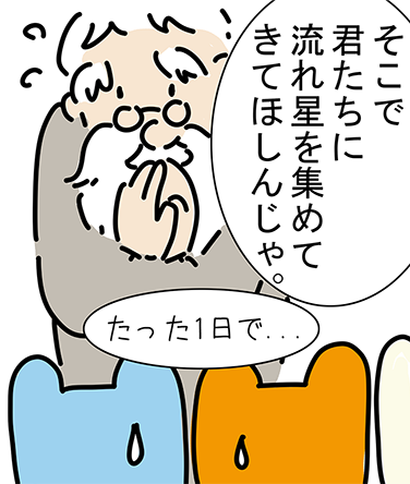 「そこで君たちに流れ星を集めてきてほしんじゃ。」「たった1日で...」