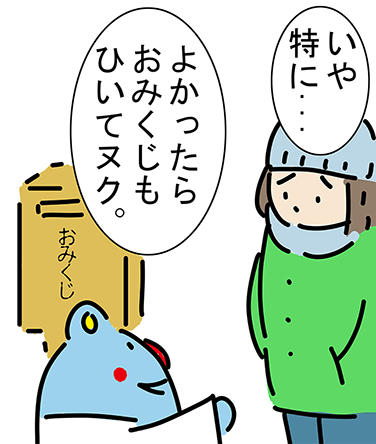 「よかったらおみくじもひいてヌク。」「いや特に...」