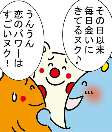 「その日以来毎日会いにきてるヌク♪」「うんうん恋のパワーはすごいヌク！」