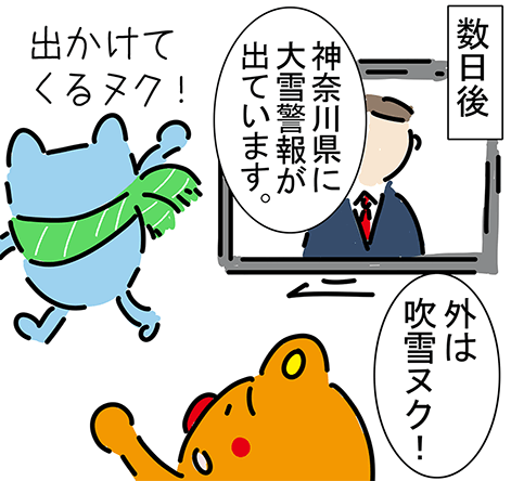 数日後「神奈川県に大雪警報が出ています。」「出かけてくるヌク!」「外は吹雪ヌク!」