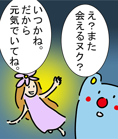 「え?また会えるヌク?」「いつかね。だから元気でいてね。」