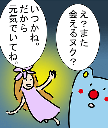 「え？また会えるヌク？」「いつかね。だから元気でいてね。」