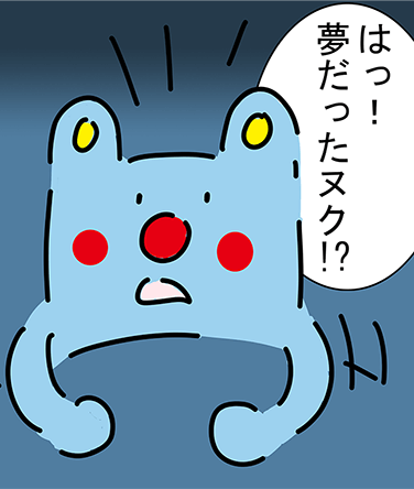 「はっ!夢だったヌク!?」