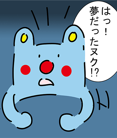 「はっ！夢だったヌク!?」