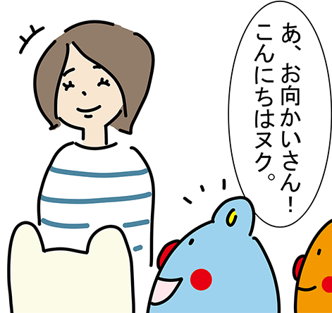 「あ、お向かいさん！こんにちはヌク。」