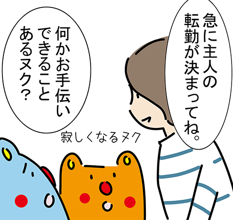 「急に主人の転勤が決まってね。」「寂しくなるヌク」「何かお手伝いできることあるヌク？」