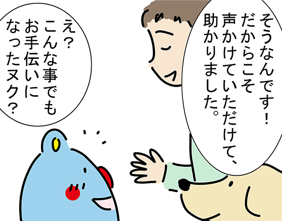 「そうなんです！だからこそ声かけていただけて、助かりました。」「え？こんな事でもお手伝いになったヌク？」