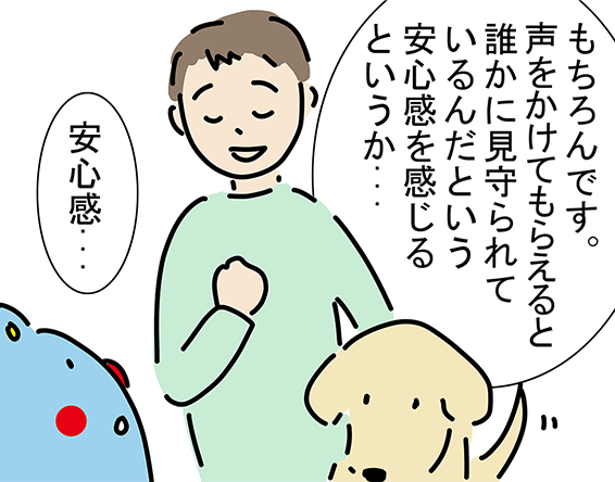 「もちろんです。声をかけてもらえると誰かに見守られているんだという安心感を感じるというか...」「安心感...」