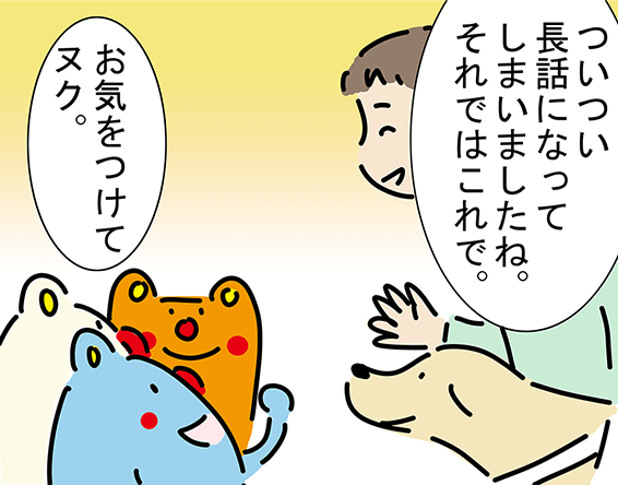 「ついつい長話になってしまいましたね。それではこれで。」「お気をつけてヌク。」