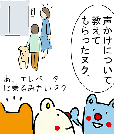 「声かけについて教えてもらったヌク。」「あ、エレベーターに乗るみたいヌク」