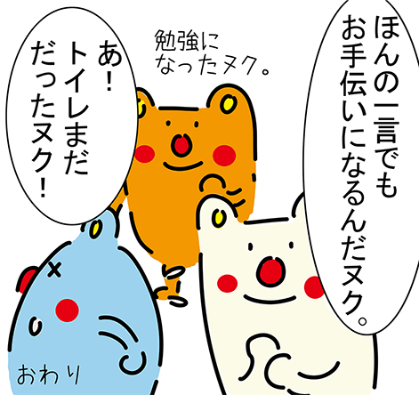 「ほんの一言でもお手伝いになるんだヌク。」「勉強になったヌク。」「あ!トイレまだだったヌク!」おわり