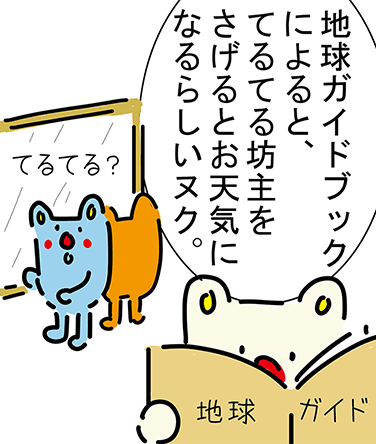 「地球ガイドブックによると、てるてる坊主をさげるとお天気になるらしいヌク。」「てるてる？」