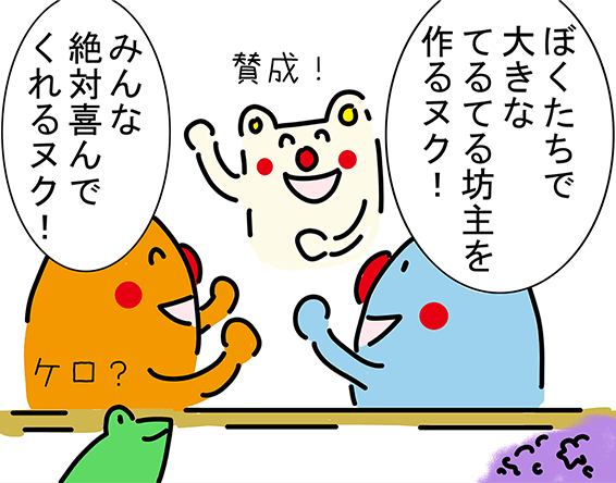 「ぼくたちで大きなてるてる坊主を作るヌク！」「みんな絶対喜んでくれるヌク！」「賛成！」