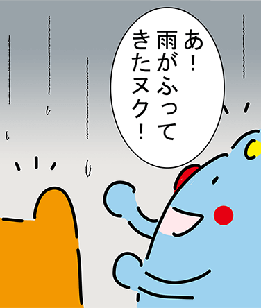 「あ！雨がふってきたヌク！」