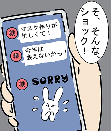 “マスク作りが忙しくて！”“今年は会えないかも！”“SORRY”「そ、そんな、ショック！」