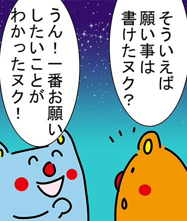 「そういえば願い事は書けたヌク？」「うん！一番お願いしたいことがわかったヌク！」