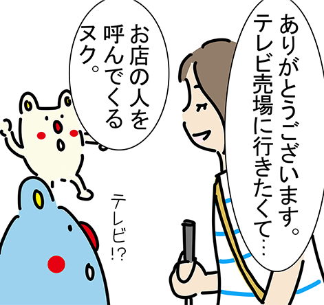 「ありがとうございます。テレビ売場に行きたくて...」「テレビ!?」「お店の人を呼んでくるヌク。」