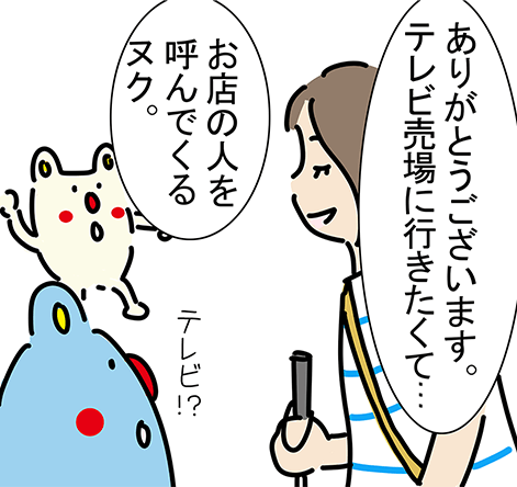 「ありがとうございます。テレビ売場に行きたくて...」「テレビ！？」「お店の人を呼んでくるヌク。」