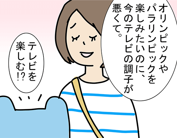 「オリンピックやパラリンピックを楽しみたいのに、今のテレビの調子が悪くて。」「テレビを楽しむ!?」
