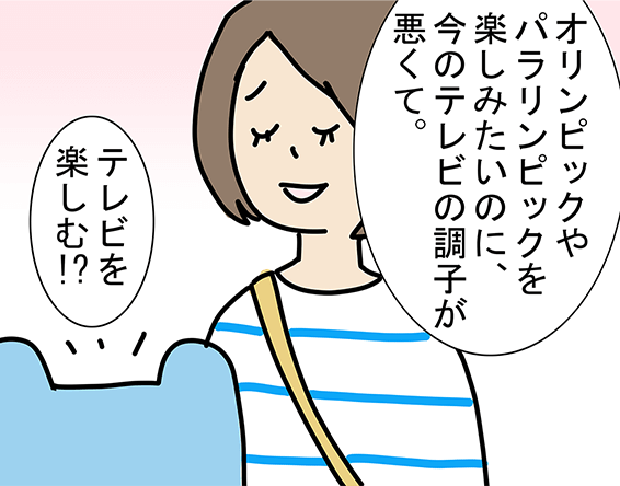 「オリンピックやパラリンピックを楽しみたいのに、今のテレビの調子が悪くて。」「テレビを楽しむ！?」