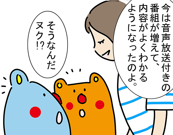 「今は音声放送付きの番組が増えて、内容がよくわかるようになったのよ。」「そうなんだヌク!?」