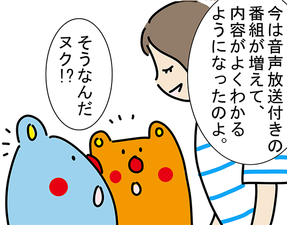 「今は音声放送付きの番組が増えて、内容がよくわかるようになったのよ。」「そうなんだヌク！?」