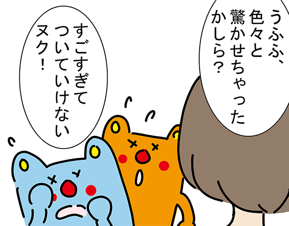 「うふふ、色々と驚かせちゃったかしら？」「すごすぎてついていけないヌク！」