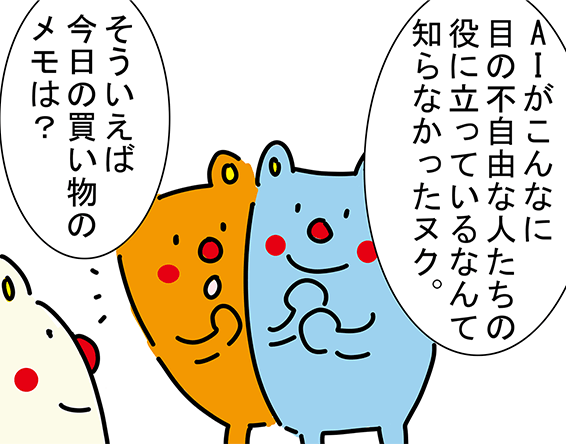 「AIがこんなに目の不自由な人たちの役に立っているなんて知らなかったヌク。」「そういえば今日の買い物のメモは?」