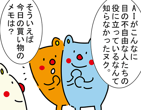 「AIがこんなに目の不自由な人たちの役に立っているなんて知らなかったヌク。」「そういえば今日の買い物のメモは？」