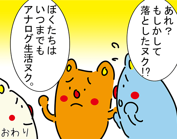 「あれ?もしかして落としたヌク!?」「ぼくたちはいつまでもアナログ生活ヌク。」おわり