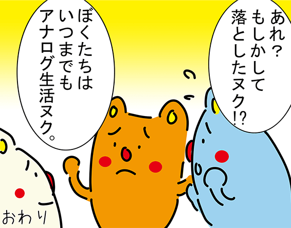 「あれ？もしかして落としたヌク！?」「ぼくたちはいつまでもアナログ生活ヌク。」おわり