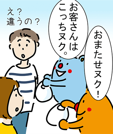 「おまたせヌク!」「お客さんはこっちヌク。」「え?違うの?」