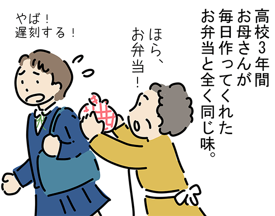 「高校3年間お母さんが毎日作ってくれたお弁当と全く同じ味。」「ほら、お弁当!」「やば!遅刻する!」