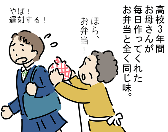 「高校3年間お母さんが毎日作ってくれたお弁当と全く同じ味。」「ほら、お弁当！」「やば！遅刻する！」