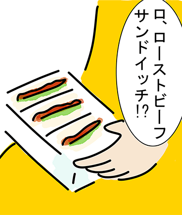 「ロ、ローストビーフサンドイッチ!?」