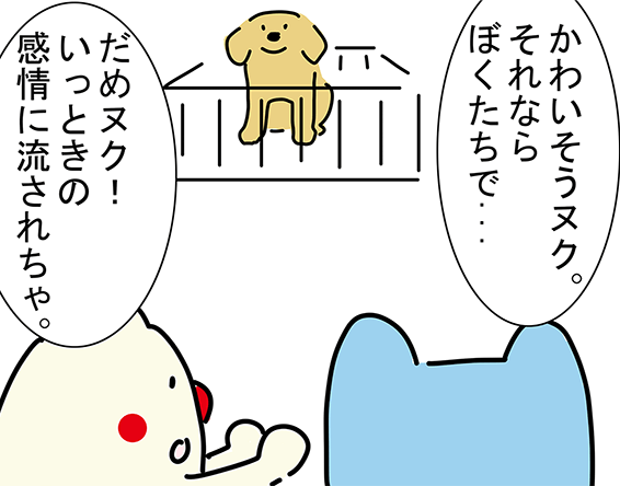 「かわいそうヌク。それならぼくたちで...」「だめヌク!いっときの感情に流されちゃ。」