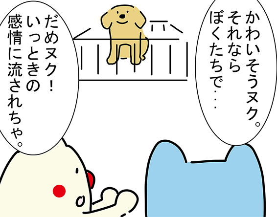 「かわいそうヌク。それならぼくたちで...」「だめヌク！いっときの感情に流されちゃ。」