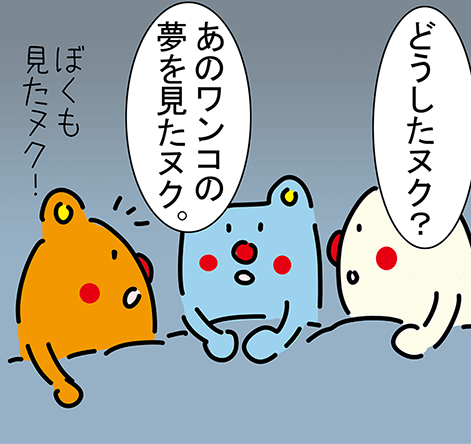 「どうしたヌク?」「あのワンコの夢を見たヌク。」「ぼくも見たヌク!」