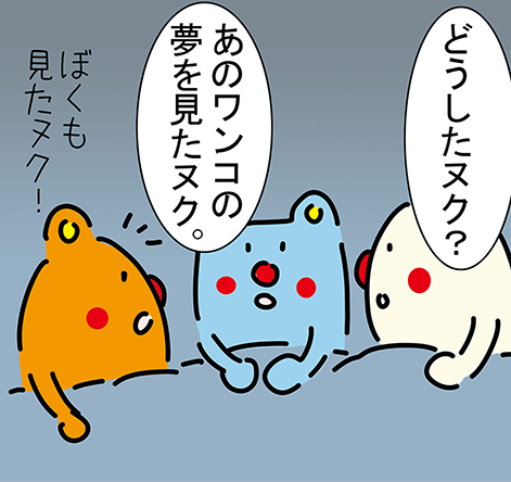 「どうしたヌク？」「あのワンコの夢を見たヌク。」「ぼくも見たヌク！」