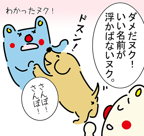 「ダメだヌク!いい名前が浮かばないヌク。」“ドスン!”「さんぽ!さんぽ!」「わかったヌク!」
